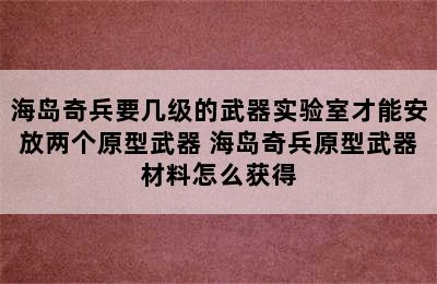 海岛奇兵要几级的武器实验室才能安放两个原型武器 海岛奇兵原型武器材料怎么获得